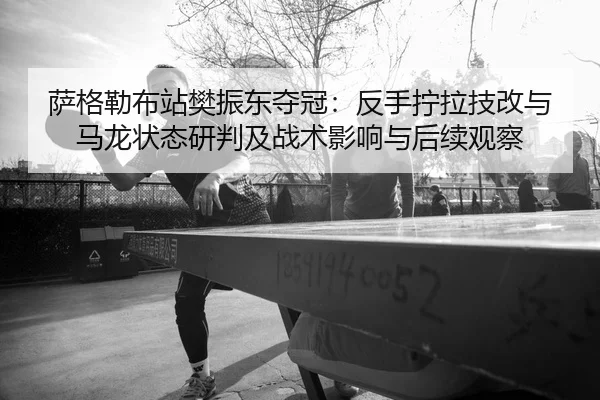 萨格勒布站樊振东夺冠：反手拧拉技改与马龙状态研判及战术影响与后续观察
